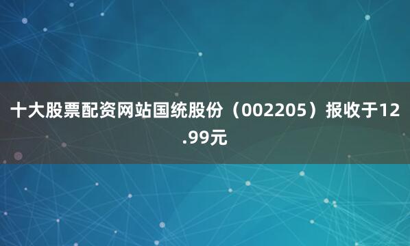 十大股票配资网站国统股份（002205）报收于12.99元
