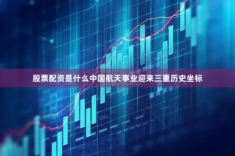 股票配资是什么中国航天事业迎来三重历史坐标