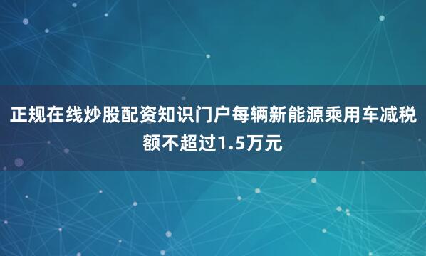 正规在线炒股配资知识门户每辆新能源乘用车减税额不超过1.5万元