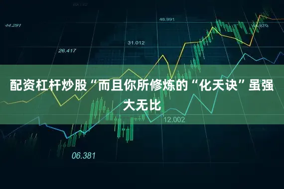 配资杠杆炒股“而且你所修炼的“化天诀”虽强大无比