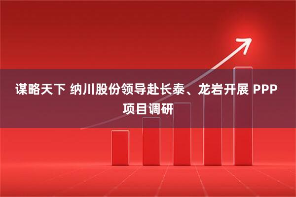 谋略天下 纳川股份领导赴长泰、龙岩开展 PPP 项目调研