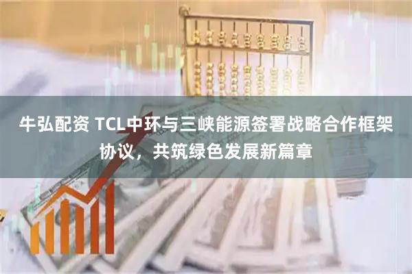 牛弘配资 TCL中环与三峡能源签署战略合作框架协议，共筑绿色发展新篇章