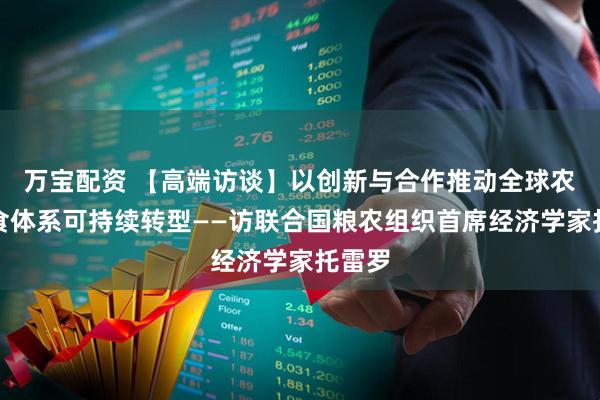 万宝配资 【高端访谈】以创新与合作推动全球农业粮食体系可持续转型——访联合国粮农组织首席经济学家托雷罗