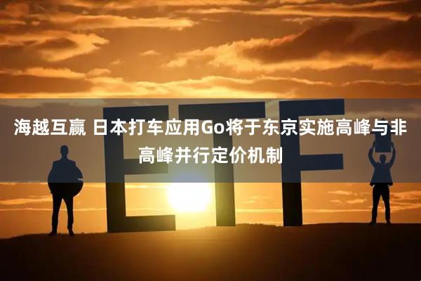 海越互赢 日本打车应用Go将于东京实施高峰与非高峰并行定价机制