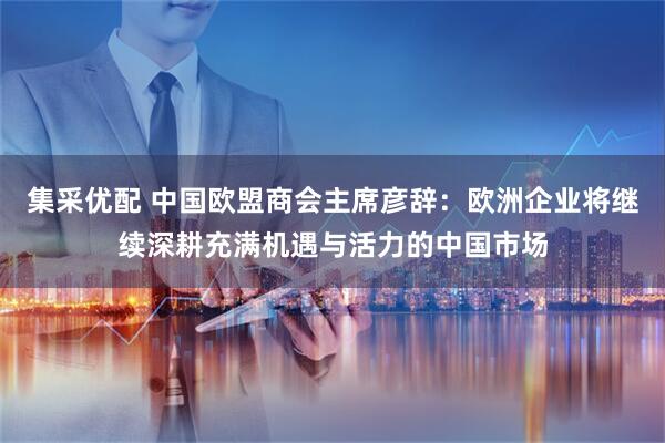 集采优配 中国欧盟商会主席彦辞：欧洲企业将继续深耕充满机遇与活力的中国市场