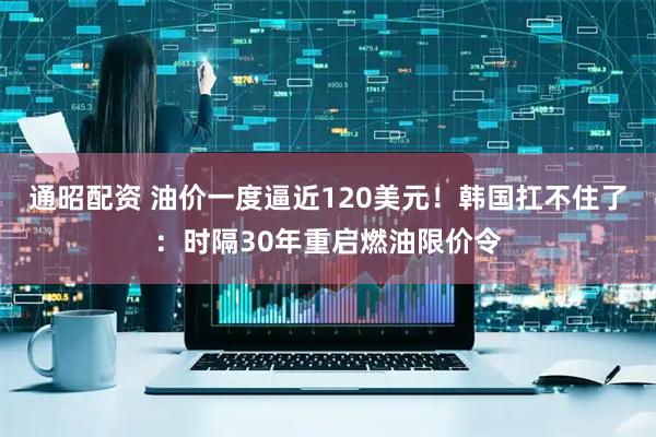 通昭配资 油价一度逼近120美元！韩国扛不住了：时隔30年重启燃油限价令