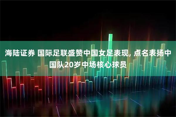 海陆证券 国际足联盛赞中国女足表现, 点名表扬中国队20岁中场核心球员
