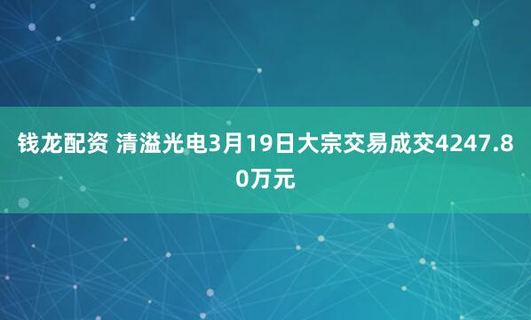钱龙配资 清溢光电3月19日大宗交易成交4247.80万元