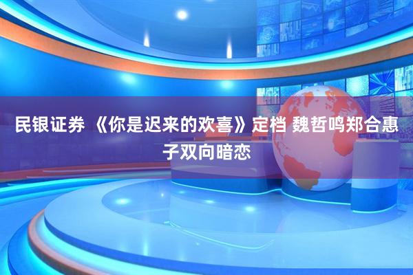 民银证券 《你是迟来的欢喜》定档 魏哲鸣郑合惠子双向暗恋