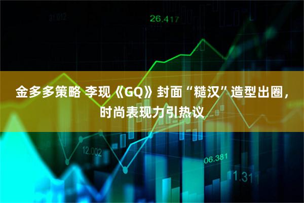 金多多策略 李现《GQ》封面“糙汉”造型出圈,时尚表现力引热议