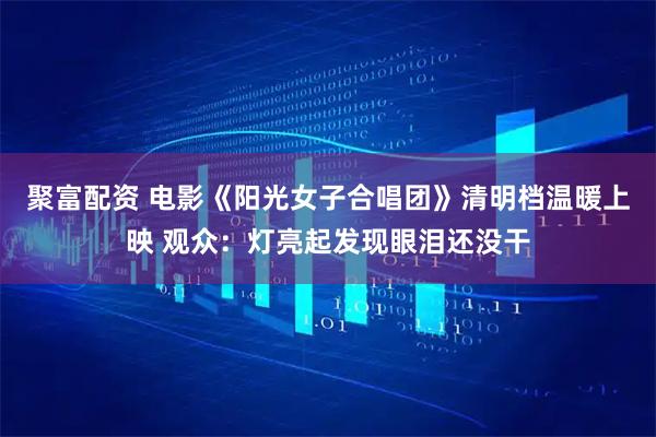 聚富配资 电影《阳光女子合唱团》清明档温暖上映 观众：灯亮起发现眼泪还没干