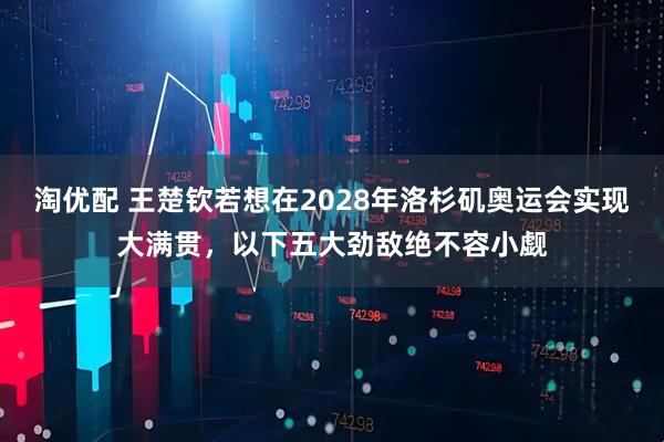 淘优配 王楚钦若想在2028年洛杉矶奥运会实现大满贯,以下五大劲敌绝不容小觑