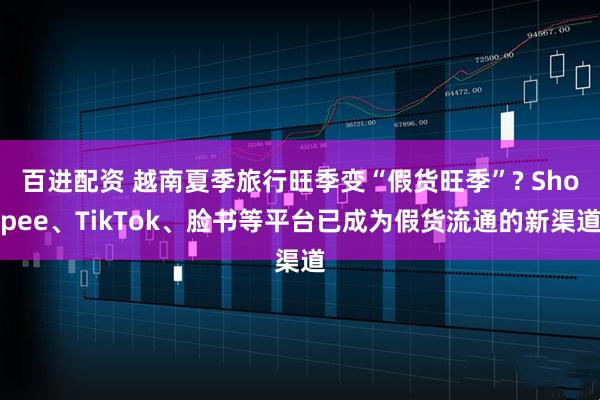 百进配资 越南夏季旅行旺季变“假货旺季”? Shopee、TikTok、脸书等平台已成为假货流通的新渠道