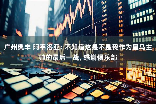 广州典丰 阿韦洛亚: 不知道这是不是我作为皇马主帅的最后一战, 感谢俱乐部