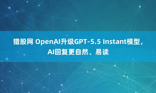 猎股网 OpenAI升级GPT-5.5 Instant模型，AI回复更自然、易读