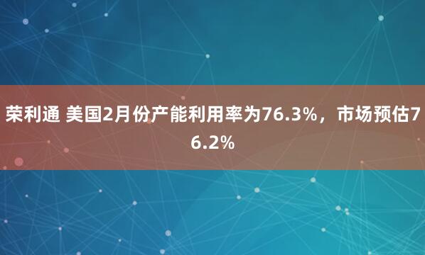 荣利通 美国2月份产能利用率为76.3%，市场预估76.2%
