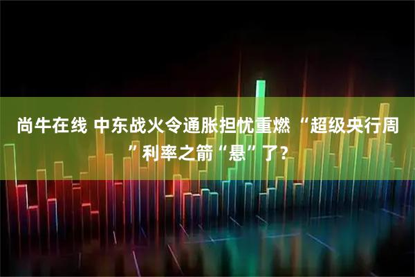 尚牛在线 中东战火令通胀担忧重燃 “超级央行周”利率之箭“悬”了?