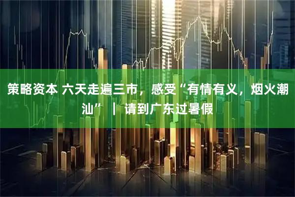 策略资本 六天走遍三市，感受“有情有义，烟火潮汕” ｜ 请到广东过暑假