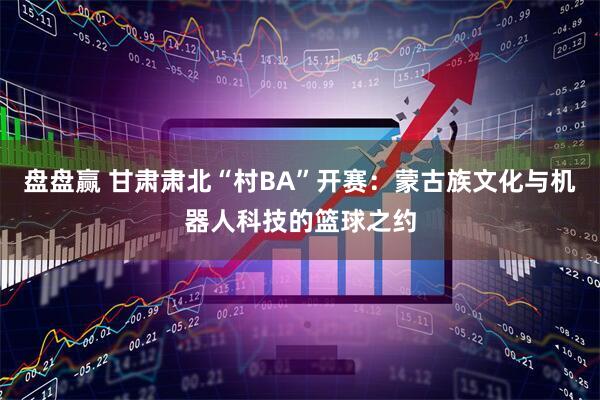 盘盘赢 甘肃肃北“村BA”开赛：蒙古族文化与机器人科技的篮球之约