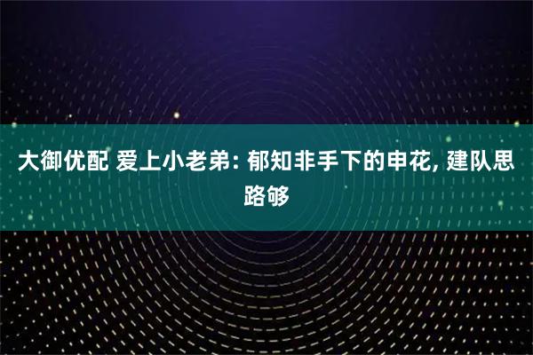大御优配 爱上小老弟: 郁知非手下的申花, 建队思路够