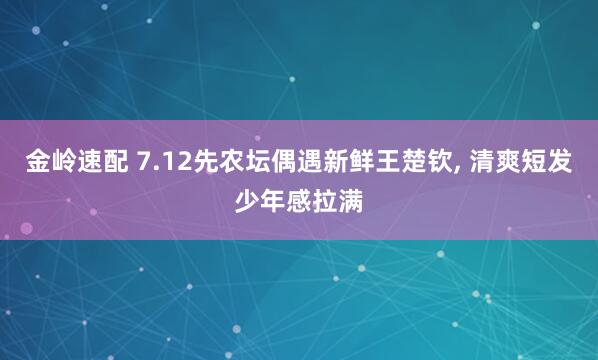 金岭速配 7.12先农坛偶遇新鲜王楚钦, 清爽短发少年感拉满