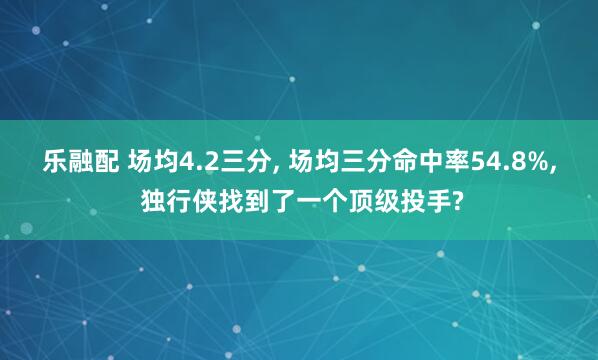 乐融配 场均4.2三分, 场均三分命中率54.8%, 独行侠找到了一个顶级投手?