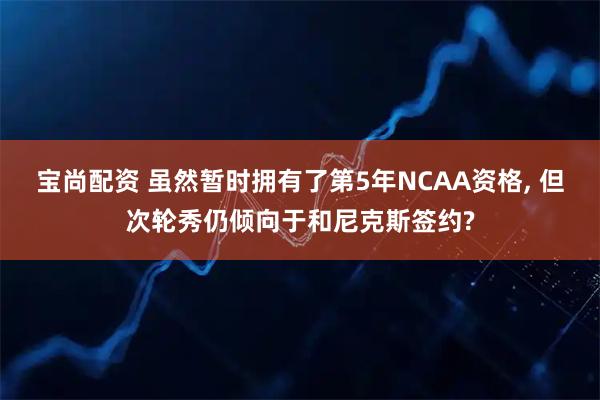 宝尚配资 虽然暂时拥有了第5年NCAA资格, 但次轮秀仍倾向于和尼克斯签约?