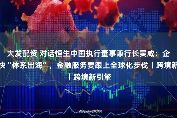 大发配资 对话恒生中国执行董事兼行长吴威：企业加快“体系出海”，金融服务要跟上全球化步伐丨跨境新引擎