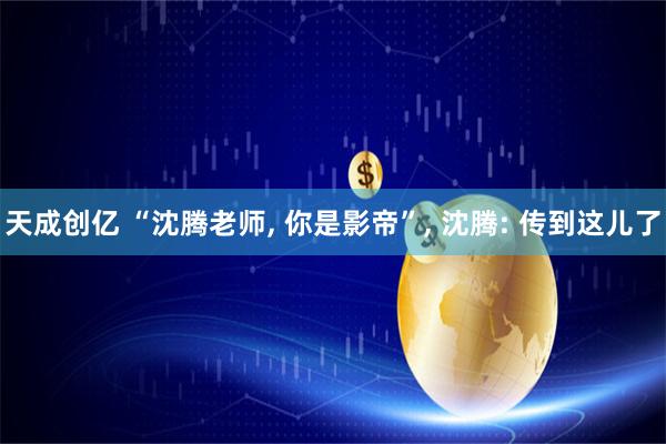 天成创亿 “沈腾老师, 你是影帝”, 沈腾: 传到这儿了