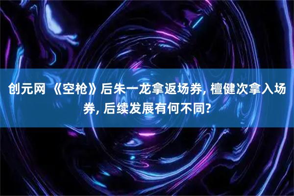 创元网 《空枪》后朱一龙拿返场券, 檀健次拿入场券, 后续发展有何不同?