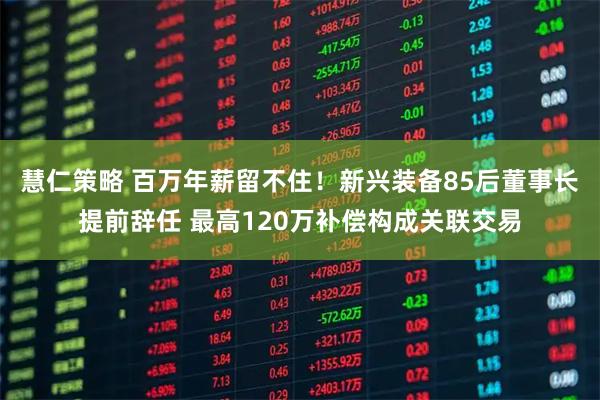 慧仁策略 百万年薪留不住！新兴装备85后董事长提前辞任 最高120万补偿构成关联交易